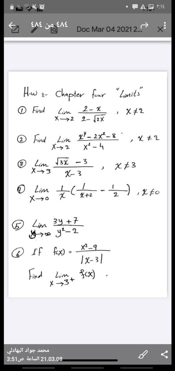 EAE A EAE
Doc Mar 04 20212.
Hw e- Chapter funr "Lonits"
O Find
Lim
2- x
» X+2
X2 2- 2X
O Find Lim
X2
x* - 4
O Lim 3X
X3
X- 3
- 3
O Lim t(
X+2
2
B Lim 34 +7
x?_9
@ If fex) =
%3D
Ix-31
Find Lim, fcx)
X 3+
محمد جواد البهادلي
3:51 e äe lul 21.03.08
