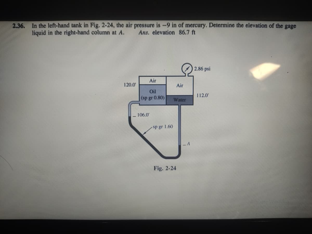 2.36. In the left-hand tank in Fig. 2-24, the air pressure is-9 in of mercury. Determine the elevation of the gage
liquid in the right-hand column at A.
Ans. elevation 86.7 ft
2.86 psi
Air
120.0
Air
Oil
(sp gr 0.80)
112.0'
Water
– 106.0'
sp gr 1.60
Fig. 2-24
Activate Windoys
