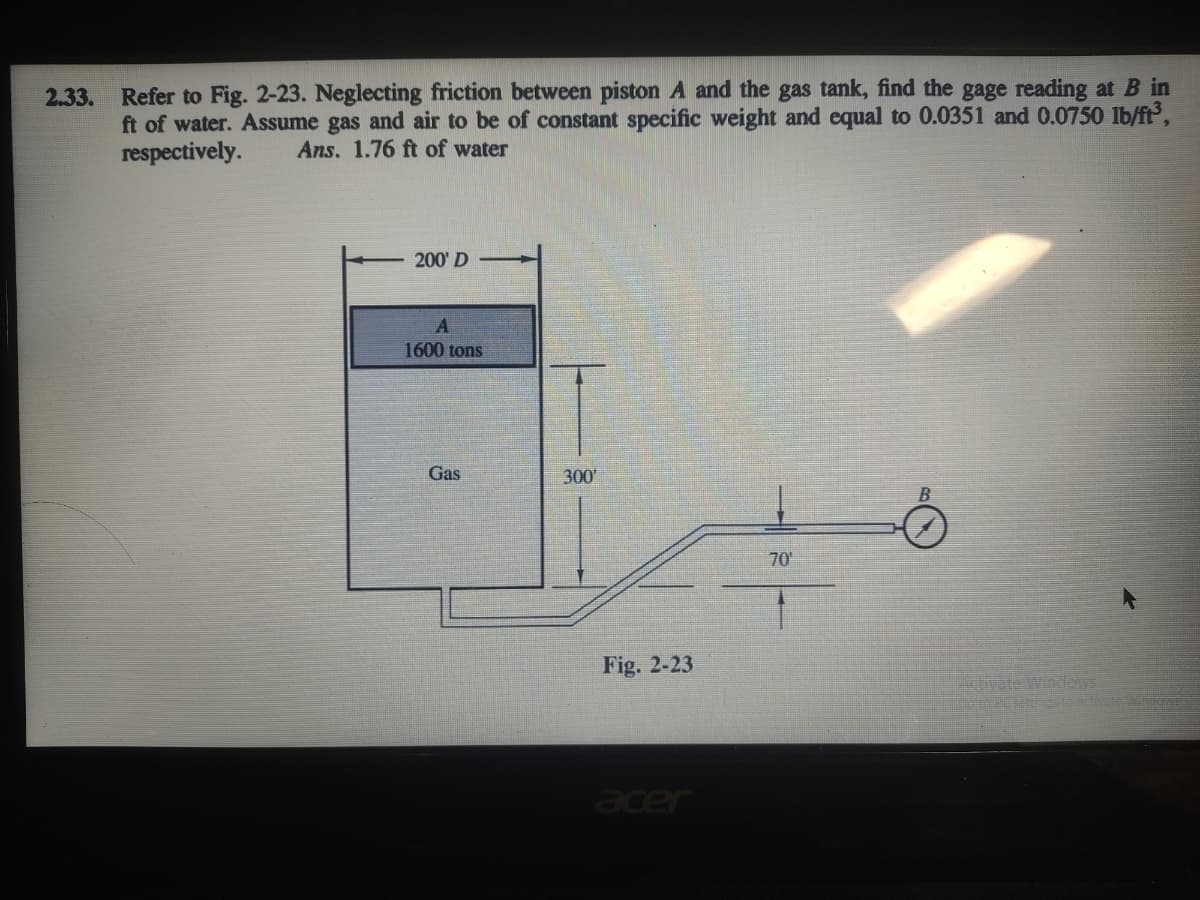 2.33. Refer to Fig. 2-23. Neglecting friction between piston A and the gas tank, find the gage reading at B in
ft of water. Assume gas and air to be of constant specific weight and equal to 0.0351 and 0.0750 lb/ft,
respectively.
Ans. 1.76 ft of water
200' D
1600 tons
Gas
300
70
Fig. 2-23
Activate Windows
eto 2senos to acate Wingd
