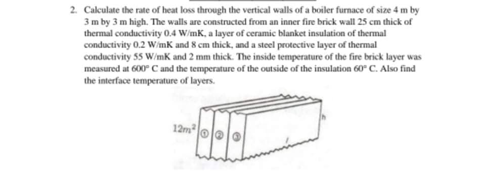 2. Calculate the rate of heat loss through the vertical walls of a boiler furnace of size 4 m by
3 m by 3 m high. The walls are constructed from an inner fire brick wall 25 cm thick of
thermal conductivity 0.4 W/mK, a layer of ceramic blanket insulation of thermal
conductivity 0.2 W/mK and 8 cm thick, and a steel protective layer of thermal
conductivity 55 W/mK and 2 mm thick. The inside temperature of the fire brick layer was
measured at 600° C and the temperature of the outside of the insulation 60° C. Also find
the interface temperature of layers.
12m
