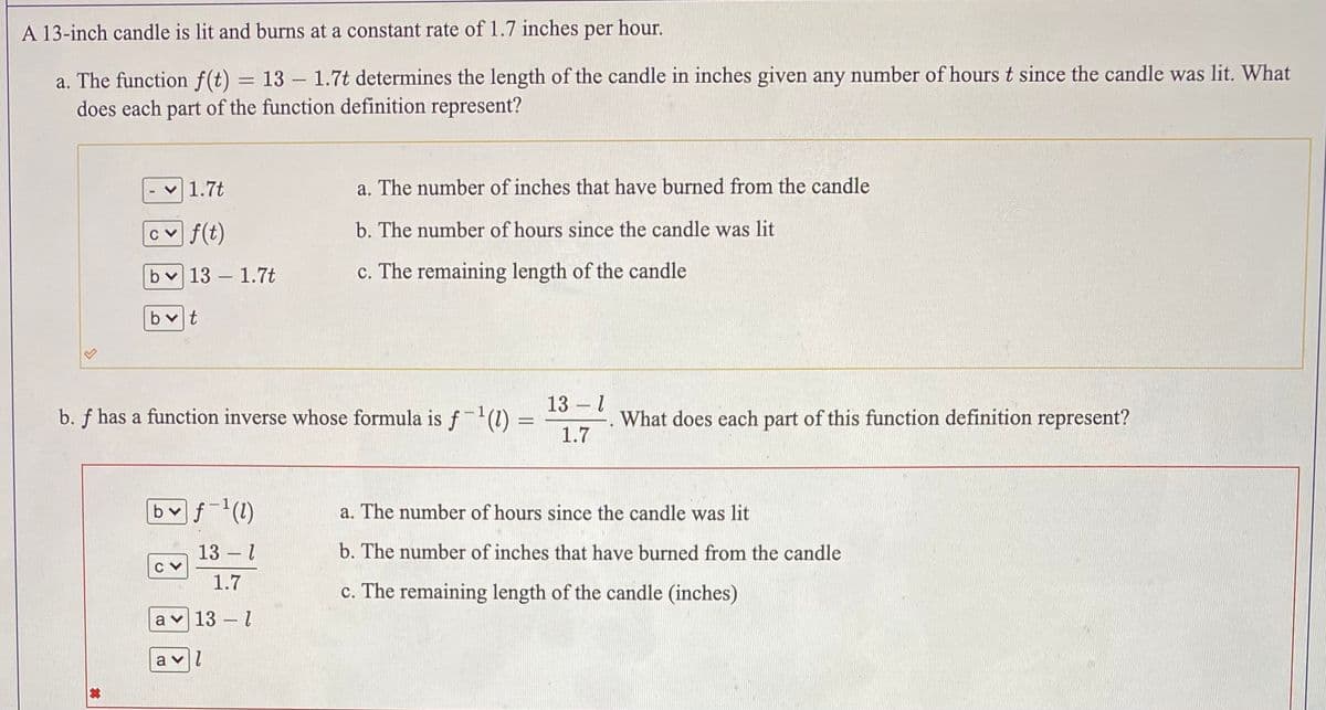 A 13-inch candle is lit and burns at a constant rate of 1.7 inches per hour.
a. The function f(t) = 13 – 1.7t determines the length of the candle in inches given any number of hours t since the candle was lit. What
does each part of the function definition represent?
v 1.7t
a. The number of inches that have burned from the candle
cv f(t)
b. The number of hours since the candle was lit
bv 13 – 1.7t
c. The remaining length of the candle
bvt
13
b. f has a function inverse whose formula is f-(1)
1.
What does each part of this function definition represent?
%3D
1.7
b f(1)
a. The number of hours since the candle was lit
13 – 1
b. The number of inches that have burned from the candle
1.7
c. The remaining length of the candle (inches)
a v 13 - 1
a
