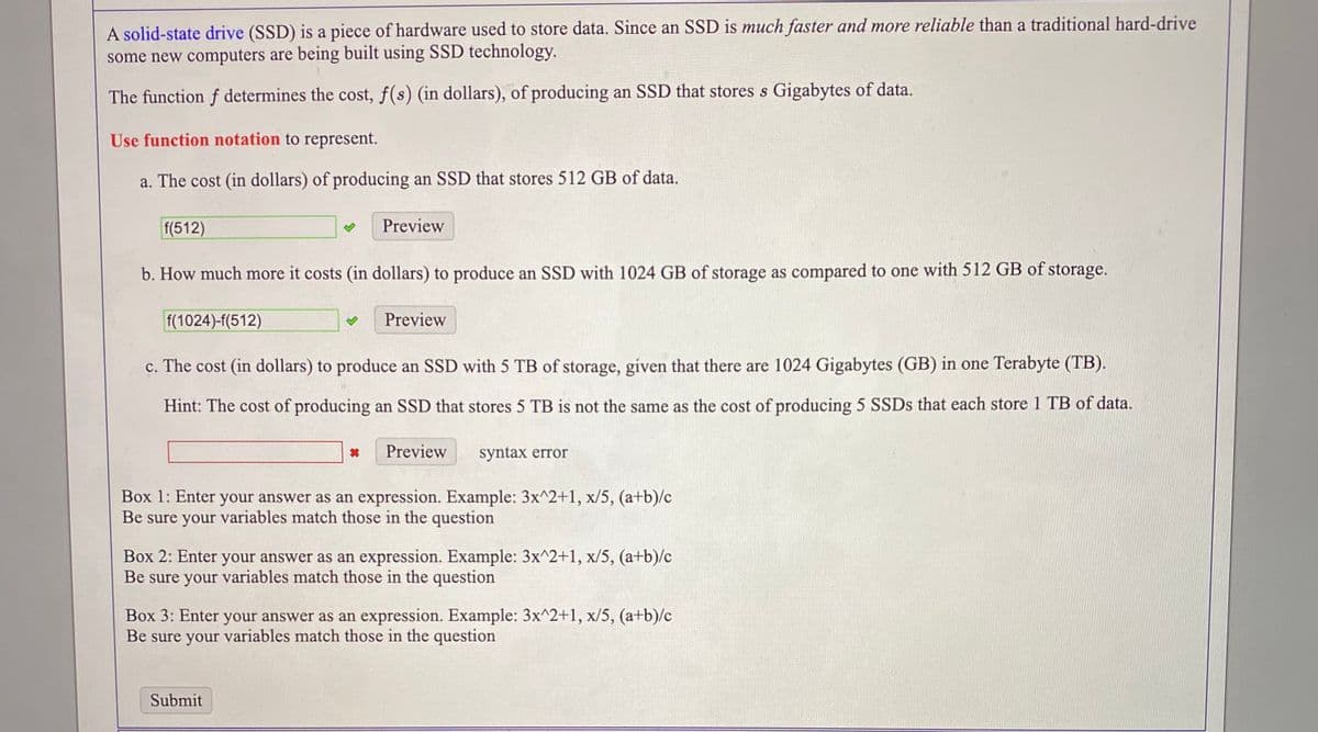 A solid-state drive (SSD) is a piece of hardware used to store data. Since an SSD is much faster and more reliable than a traditional hard-drive
some new computers are being built using SSD technology.
The function f determines the cost, f(s) (in dollars), of producing an SSD that stores s Gigabytes of data.
Use function notation to represent.
a. The cost (in dollars) of producing an SSD that stores 512 GB of data.
f(512)
Preview
b. How much more it costs (in dollars) to produce an SSD with 1024 GB of storage as compared to one with 512 GB of storage.
f(1024)-f(512)
Preview
c. The cost (in dollars) to produce an SSD with 5 TB of storage, given that there are 1024 Gigabytes (GB) in one Terabyte (TB).
Hint: The cost of producing an SSD that stores 5 TB is not the same as the cost of producing 5 SSDS that each store 1 TB of data.
Preview
syntax error
Box 1: Enter your answer as an expression. Example: 3x^2+1, x/5, (a+b)/c
Be sure your variables match those in the question
Box 2: Enter your answer as an expression. Example: 3x^2+1, x/5, (a+b)/c
Be sure your variables match those in the question
Box 3: Enter your answer as an expression. Example: 3x^2+1, x/5, (a+b)/c
Be sure your variables match those in the question
Submit
