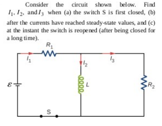 Consider the circuit shown below. Find
I1. 12, and I3 when (a) the switch S is first closed, (b)
after the curents have reached steady-state values, and (c)
at the instant the switch is reopened (after being closed for
a long time).
/2
R2
S
