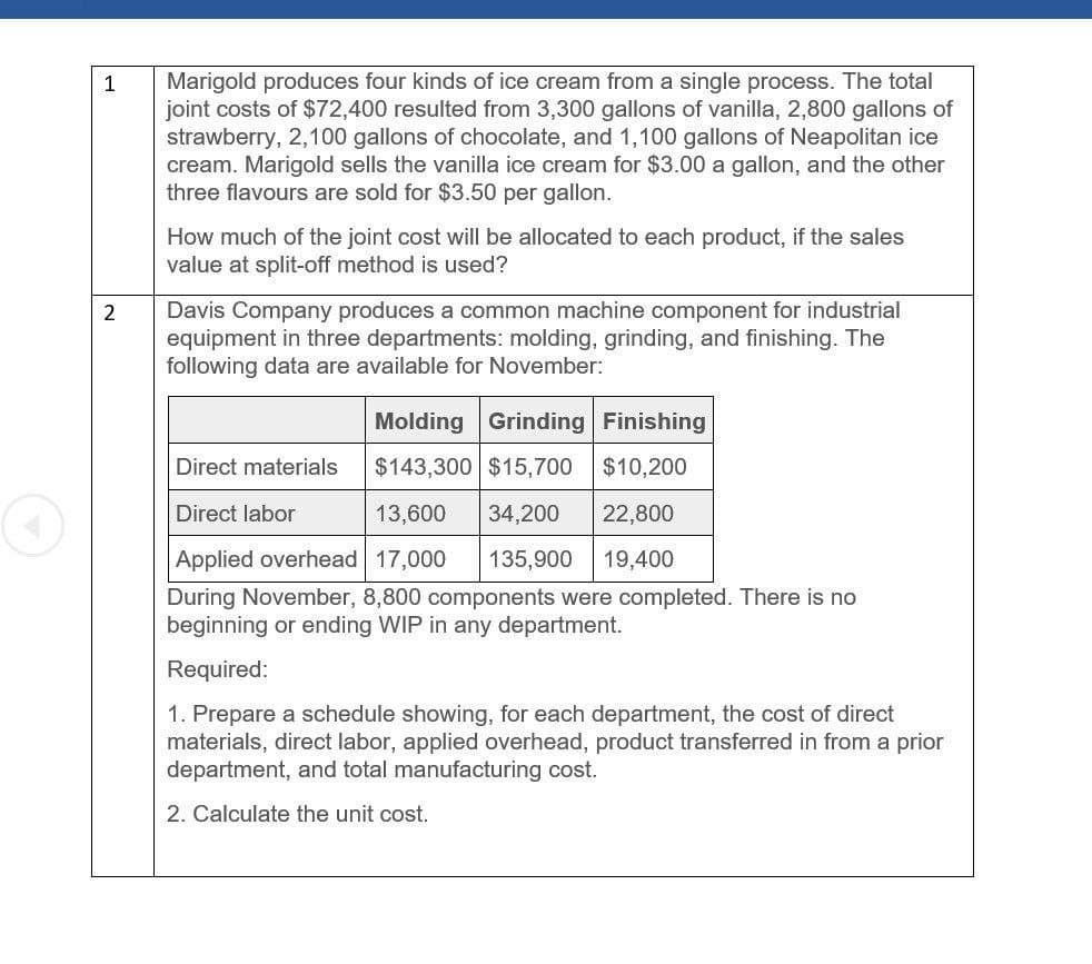 1
2
Marigold produces four kinds of ice cream from a single process. The total
joint costs of $72,400 resulted from 3,300 gallons of vanilla, 2,800 gallons of
strawberry, 2,100 gallons of chocolate, and 1,100 gallons of Neapolitan ice
cream. Marigold sells the vanilla ice cream for $3.00 a gallon, and the other
three flavours are sold for $3.50 per gallon.
How much of the joint cost will be allocated to each product, if the sales
value at split-off method is used?
Davis Company produces a common machine component for industrial
equipment in three departments: molding, grinding, and finishing. The
following data are available for November:
Molding Grinding Finishing
Direct materials
$143,300 $15,700 $10,200
Direct labor
13,600 34,200 22,800
19,400
Applied overhead 17,000 135,900
During November, 8,800 components were completed. There is no
beginning or ending WIP in any department.
Required:
1. Prepare a schedule showing, for each department, the cost of direct
materials, direct labor, applied overhead, product transferred in from a prior
department, and total manufacturing cost.
2. Calculate the unit cost.