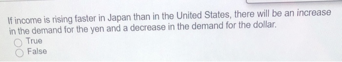 If income is rising faster in Japan than in the United States, there will be an increase
in the demand for the yen and a decrease in the demand for the dollar.
True
False