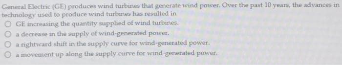 General Electric (GE) produces wind turbines that generate wind power. Over the past 10 years, the advances in
technology used to produce wind turbines has resulted in
O GE increasing the quantity supplied of wind turbines.
a decrease in the supply of wind-generated power.
a rightward shift in the supply curve for wind-generated power.
a movement up along the supply curve for wind-generated power.