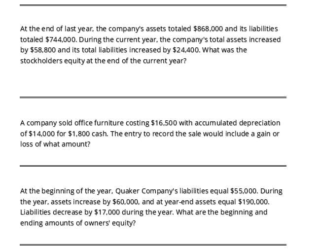 At the end of last year, the company's assets totaled $868,000 and its liabilities
totaled $744,000. During the current year, the company's total assets increased
by $58,800 and its total liabilities increased by $24,400. What was the
stockholders equity at the end of the current year?
A company sold office furniture costing $16,500 with accumulated depreciation
of $14,000 for $1,800 cash. The entry to record the sale would include a gain or
loss of what amount?
At the beginning of the year, Quaker Company's liabilities equal $55,000. During
the year, assets increase by $60,000, and at year-end assets equal $190,000.
Liabilities decrease by $17,000 during the year. What are the beginning and
ending amounts of owners' equity?