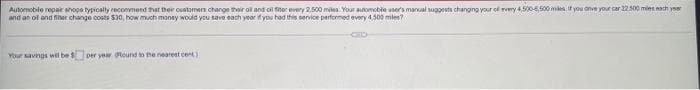 Automobile repair shops typically recommend that their customers change their oil and oil for every 2.500 miles. Your automobile user's manual suggests changing your of every 4,500-6,500 miles if you anve your car 22.500 miles each year
and an ol and filter change costs $30, how much money would you save each year if you had this service performed every 4,500 miles?
Your savings wil be $per year. Round to the nearest cent.)