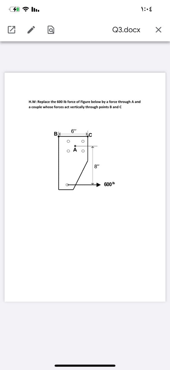 Q3.docx
H.W: Replace the 600 Ib force of Figure below by a force through A and
a couple whose forces act vertically through points B and c
6"
8"
600b
