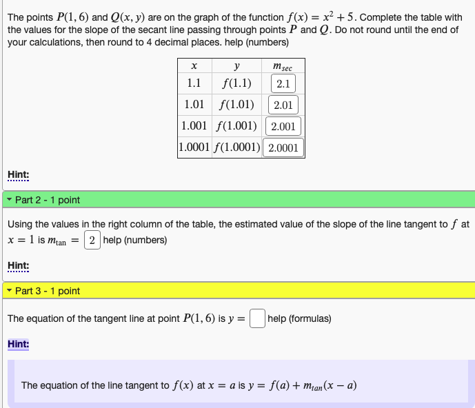 The points P(1,6) and Q(x, y) are on the graph of the function f(x) = x² +5. Complete the table with
the values for the slope of the secant line passing through points P and Q. Do not round until the end of
your calculations, then round to 4 decimal places. help (numbers)
Hint:
x
1.1
y
f(1.1)
Hint:
m sec
2.1
1.01
(1.01)
2.01
1.001 f(1.001) 2.001
1.0001 f(1.0001) 2.0001
▾ Part 2 - 1 point
Using the values in the right column of the table, the estimated value of the slope of the line tangent to f at
x = 1 is man = 2 help (numbers)
Hint:
Part 3 - 1 point
The equation of the tangent line at point P(1,6) is y = help (formulas)
The equation of the line tangent to f(x) at x = a is y = f(a) + m₁an(x − a)
-