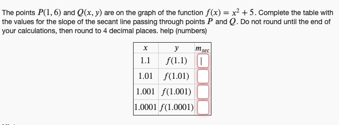 The points P(1,6) and Q(x, y) are on the graph of the function f(x) = x² +5. Complete the table with
the values for the slope of the secant line passing through points P and Q. Do not round until the end of
your calculations, then round to 4 decimal places. help (numbers)
msec
x
y
1.1
f(1.1) |
1.01
f(1.01)
1.001 (1.001)
1.0001 f(1.0001)