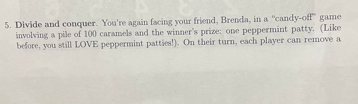 5. Divide and conquer. You're again facing your friend, Brenda, in a "candy-off” game
involving a pile of 100 caramels and the winner's prize: one peppermint patty. (Like
before, you still LOVE peppermint patties!). On their turn, each player can remove a