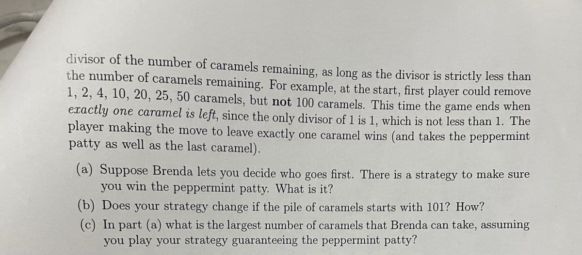 divisor of the number of caramels remaining, as long as the divisor is strictly less than
the number of caramels remaining. For example, at the start, first player could remove
1, 2, 4, 10, 20, 25, 50 caramels, but not 100 caramels. This time the game ends when
exactly one caramel is left, since the only divisor of 1 is 1, which is not less than 1. The
player making the move to leave exactly one caramel wins (and takes the peppermint
patty as well as the last caramel).
(a) Suppose Brenda lets you decide who goes first. There is a strategy to make sure
you win the peppermint patty. What is it?
(b) Does your strategy change if the pile of caramels starts with 101? How?
(c) In part (a) what is the largest number of caramels that Brenda can take, assuming
you play your strategy guaranteeing the peppermint patty?