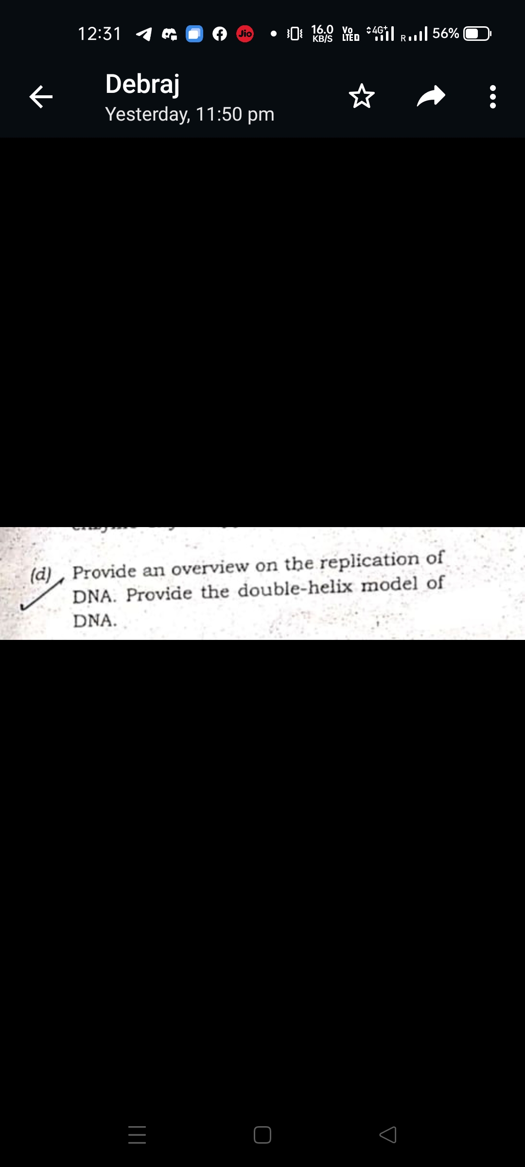 12:31 4
0: 16.0 Yen :46I Rull 56%
Jio
KB/S LTĒD
ぐ
Debraj
☆
Yesterday, 11:50 pm
(d), Provide an overview on the replication of
DNA. Provide the double-helix model of
DNA.
