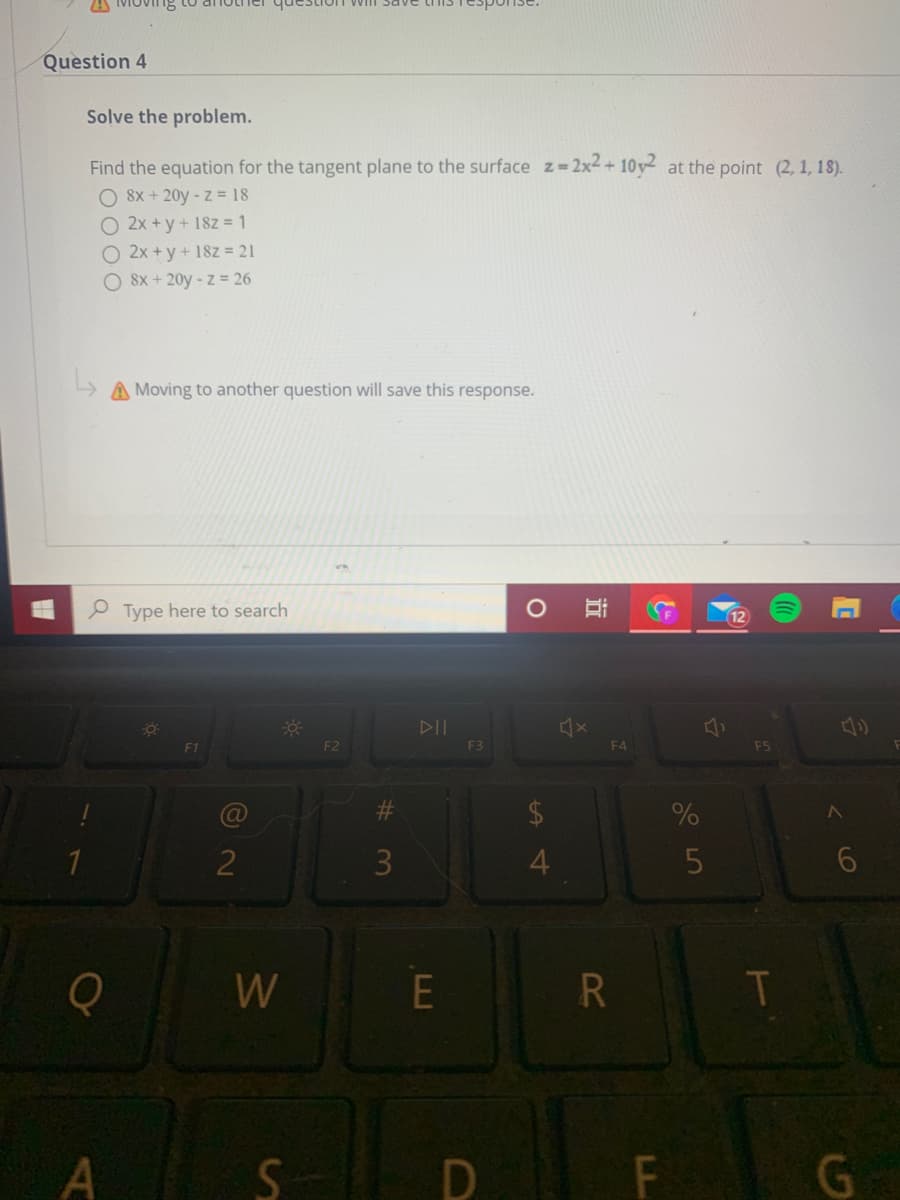 Question 4
Solve the problem.
Find the equation for the tangent plane to the surface z=2x2+ 10y at the point (2, 1, 18).
O 8x + 20y - z = 18
O 2x +y+ 18z = 1
O 2x +y + 18z = 21
8x + 20y - z = 26
A Moving to another question will save this response.
P Type here to search
12
DII
F2
F3
F4
F5
2
3
W
E
G
LL
近
A4
