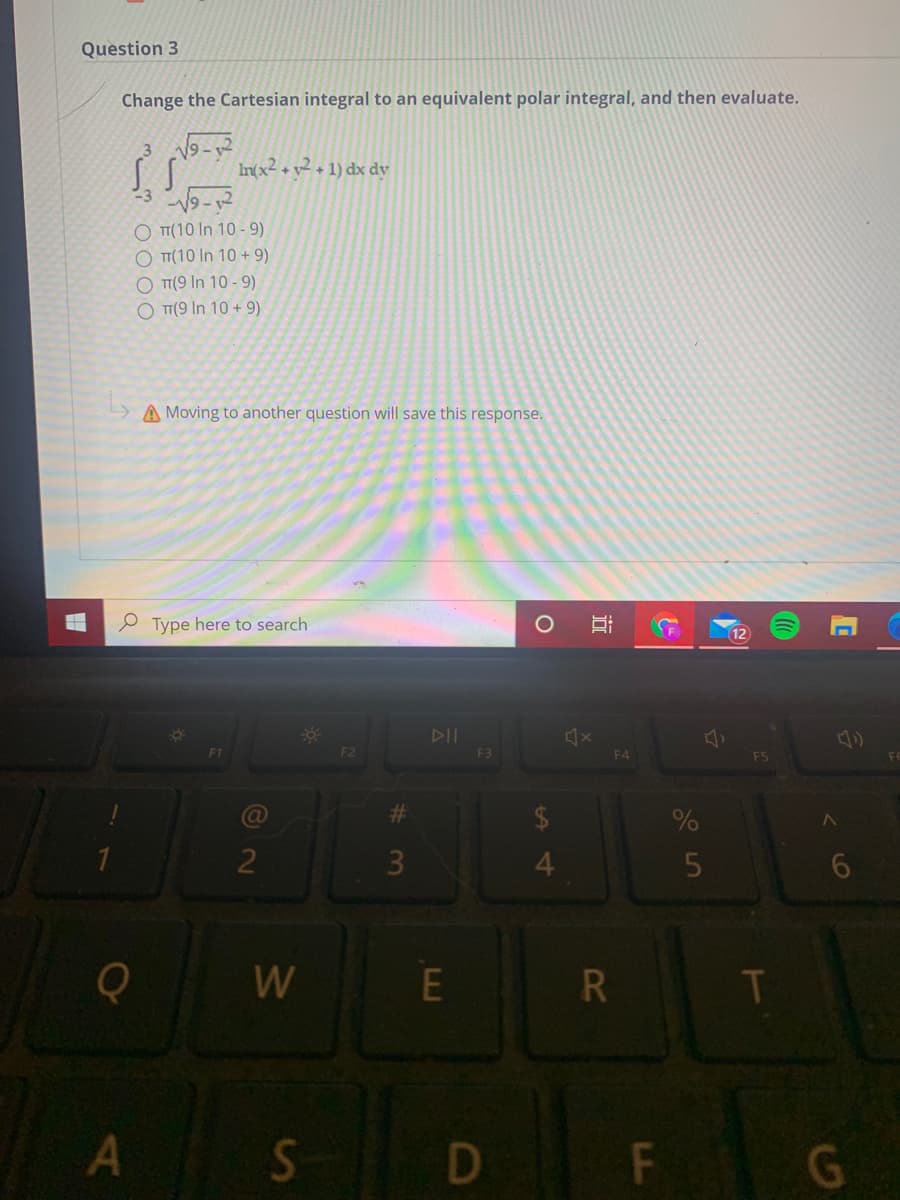 Question 3
Change the Cartesian integral to an equivalent polar integral, and then evaluate.
In(x² + y² + 1) dx dy
-3
O T(10 In 10 - 9)
O TI(10 In 10 + 9)
O T(9 In 10 - 9)
O T(9 In 10 + 9)
» A Moving to another question will save this response.
P Type here to search
12
DII
F4
%23
4
Q
W
E
R
T
F
G
近
DI
