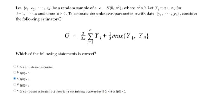 Let {e, e, ',
e„} be a random sample of e. e - N(0, o²), where o? >0. Let Y, = a+ e, , for
i-1, .,nand some a > 0. To estimate the unknown parameter a with data ty, n}, consider
the following estimator G:
...
...
G:
EY,+{max{Y ,, Y „}
Which of the following statements is correct?
Gis an unbiased estimator.
b. EIG) =0
C EIG) > a
Od. EIG) <a
Gis an biased estimator, but there is no way to know that whether E(G) <0 or E(G) > 0.
