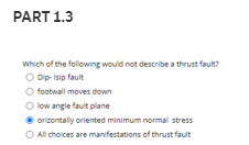 PART 1.3
Which of the following would not describe a thrust fault?
O Dip-Isip fault
O footwall moves down
O low angle fault plane
orizontally oriented minimum normal stress
O All choices are manifestations of thrust fault
