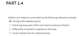 PART 1.4
Dilation of a material is promoted by the following mehanisms except
• Closing voids between grains
O dissolving away part of the rock mass by pressure solution
O Diferential movement is applied on the body
O Allare mechanisms for dilational strain
