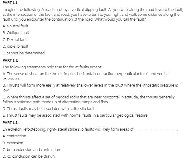 PART 1.1
Imagine the following. A road is cut by a vertical dipping fault. As you walk along the road toward the fault,
at the intersection of the fault and road, you have to turn to your right and walk some distance along the
fault until you encounter the continuation of the road. What would you call the fault?
A. sinistral fault
B. Oblique fault
C. Dextral fault
D. dip-slip fault
E. cannot be determined
PART 1.2
The following statements hold true for thrust faults except:
A. The sense of shear on the thrusts implies horizontal contraction perpendicular to ol and vertical
extension.
B. Thrusts will form more easily at relatively shallower levels in the crust where the lithostatic pressure is
low
C. Where thrusts affect a set of bedded rocks that are near horizontal in attitude, the thrusts generally
follow a staircase path made up of alternating ramps and flats
D. Thrust faults may be associated with strike-slip faults.
E. Thrust faults may be associated with normal faults in a particular geological feature.
PART 1.3
En echelon, left-stepping, right-lateral strike slip faults will likely form areas of_
A. contraction
B. extension
C. both extension and contraction
D. co conclusion can be drawn
