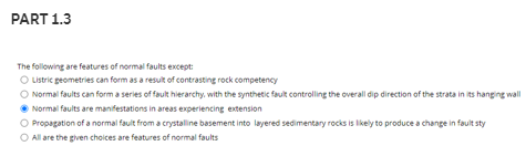 PART 1.3
The following are features of normal faults except:
O Lstric geometries can form as a result of contrasting rock competency
O Normal faults can form a series of fault hierarchy, with the synthetic fault controlling the overall dip direction of the strata in its hanging wall
Normal faults are manifestations in areas experiencing extension
Propagation of a normal fault from a crystallne basement into layered sedimentary rocks is likely to produce a change in fault sty
O All are the given choices are features of normal faults
