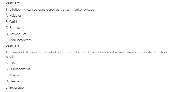 PART 1.2
The following can be considered as a strain marker except:
A. Pebbles
B. Ooid
C. Burrows
D. Amygdules
E. Molluscan fossil
PART 1.3
The amount of apparent offset of a faulted surface such as a bed or a dike measured in a specific direction
is called:
A. Slip
B. Displacement
C. Throw
D. Heave
E. Separation
