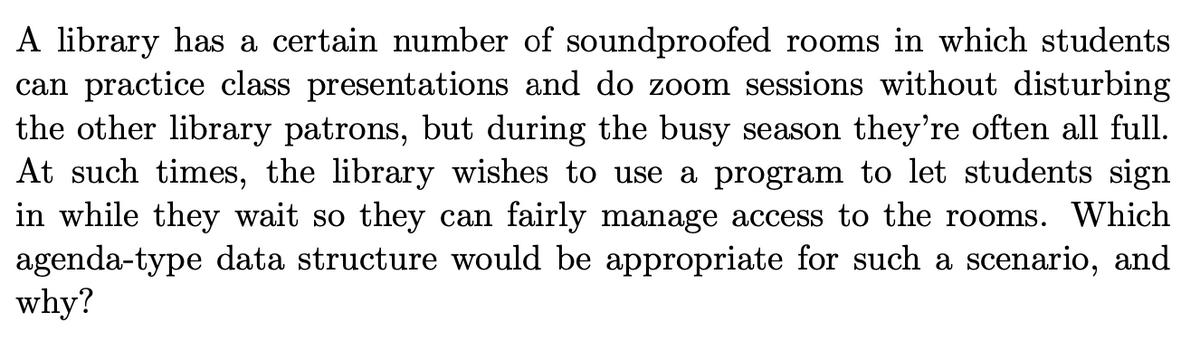 A library has a certain number of soundproofed rooms in which students
can practice class presentations and do zoom sessions without disturbing
the other library patrons, but during the busy season they're often all full.
At such times, the library wishes to use a program to let students sign
in while they wait so they can fairly manage access to the rooms. Which
agenda-type data structure would be appropriate for such a scenario, and
why?
