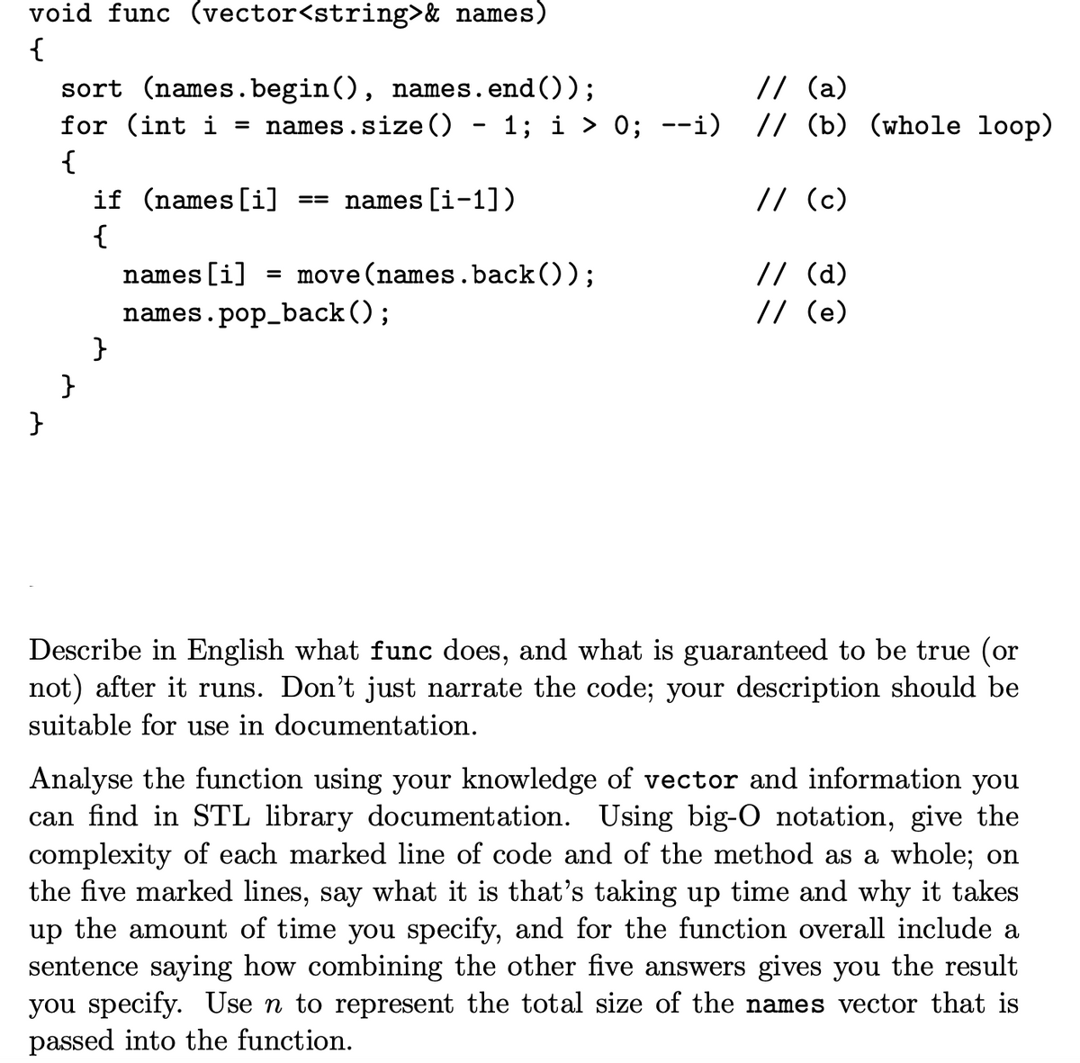 void func (vector<string>& names)
{
// (a)
sort (names.begin (), names.
for (int i = names.size ()
end ());
1; i > 0; --i) // (b) (whole loop)
{
if (names [i]
names [i-1])
// (c)
==
{
// (d)
// (e)
names [i]
= move(names.back());
names.pop_back();
}
}
}
Describe in English what func does, and what is guaranteed to be true (or
not) after it runs. Don't just narrate the code; your description should be
suitable for use in documentation.
Analyse the function using your knowledge of vector and information you
can find in STL library documentation. Using big-O notation, give the
complexity of each marked line of code and of the method as a whole; on
the five marked lines, say what it is that's taking up time and why it takes
up the amount of time you specify, and for the function overall include a
sentence saying how combining the other five answers gives you the result
you specify. Use n to represent the total size of the names vector that is
passed into the function.
