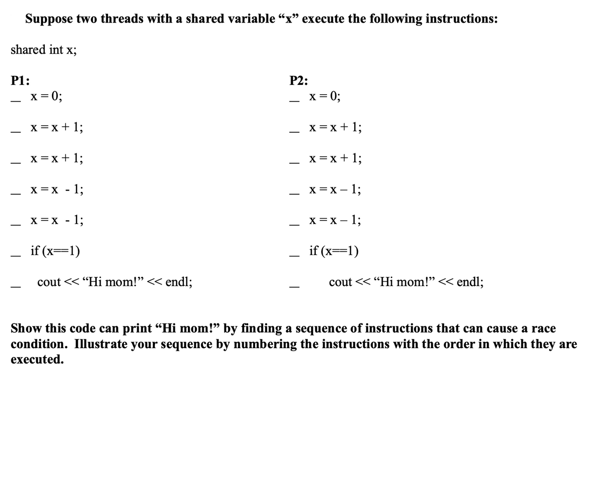 Suppose two threads with a shared variable “x” execute the following instructions:
shared int x;
P1:
x = 0;
x = x + 1;
x = x + 1;
X = X
X = X
1;
1;
if (x==1)
cout << "Hi mom!" << endl;
P2:
x = 0;
x = x + 1;
x = x + 1;
x = x - 1;
x = x - 1;
if (x==1)
cout << "Hi mom!" << endl;
Show this code can print “Hi mom!” by finding a sequence of instructions that can cause a race
condition. Illustrate your sequence by numbering the instructions with the order in which they are
executed.