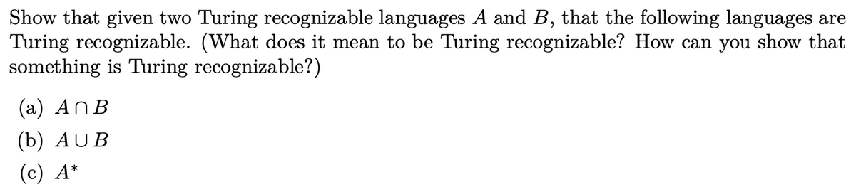 Show that given two Turing recognizable languages A and B, that the following languages are
Turing recognizable. (What does it mean to be Turing recognizable? How can you show that
something is Turing recognizable?)
(а) AnB
(b) AUB
(c) A*
