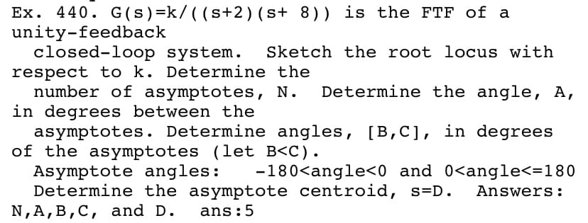 Ex. 440. G (s)=k/ ( (s+2)(s+ 8)) is the FTF of a
unity-feedback
closed-loop system.
respect to k. Determine the
number of asymptotes, N.
in degrees between the
asymptotes. Determine angles, [B,C], in degrees
of the asymptotes (let B<C).
Asymptote angles:
Determine the asymptote centroid, s=D.
N,A,B,C, and D.
Sketch the root locus with
Determine the angle, A,
-180<angle<0 and 0<angle<=180
Answers:
ans:5
