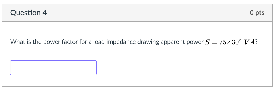 O pts
Question 4
What is the power factor for a load impedance drawing apparent power S = 75Z30° VA?
