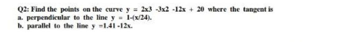 Q2: Find the points on the curve y 2x3 -3x2 -12x + 20 where the tangent is
a. perpendicular to the line y = 1-(x/24).
b. parallel to the line y 1.41-12x.
