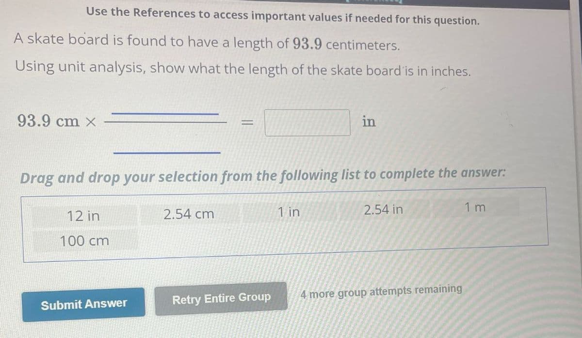 Use the References to access important values if needed for this question.
A skate board is found to have a length of 93.9 centimeters.
Using unit analysis, show what the length of the skate board is in inches.
93.9 cm x
==
in
Drag and drop your selection from the following list to complete the answer:
12 in
100 cm
2.54 cm
1 in
2.54 in
1 m
Submit Answer
Retry Entire Group
4 more group attempts remaining