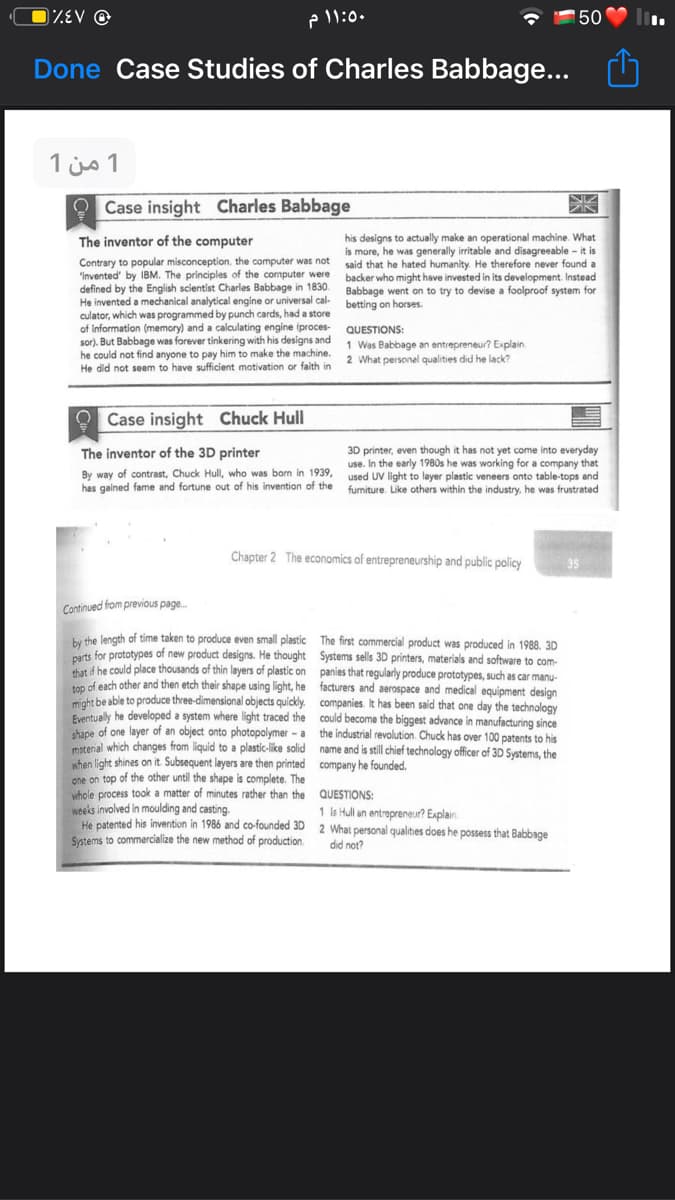 DZEV ©
P 11:0.
150
Done Case Studies of Charles Babbage...
1 من 1
O Case insight Charles Babbage
his designs to actually make an operational machine. What
is more, he was generally irritable and disagreeable - it is
said that he hated humanity. He therefore never found a
backer who might have invested in its development. Instead
The inventor of the computer
Contrary to popular misconception, the computer was not
"Invented' by IBM. The principles of the computer were
defined by the English scientist Charles Babbage in 1830. Babbage went on to try to devise a foolproof system for
He invented a mechanical analytical engine or universal cal- betting on horses.
culator, which was programmed by punch cards, had a store
of information (memory) and a calculating engine (proces-
sor). But Babbage was forever tinkering with his designs and
he could not find anyone to pay him to make the machine.
He did not seem to have sufficient motivation or faith in
QUESTIONS:
1 Was Babbage an entrepreneur? Explain.
2 What personel qualities did he lack?
O Case insight Chuck Hull
3D printer, even though it has not yet come into everyday
use. In the early
used UV light to layer plastic veneers onto table-tops and
furniture. Like others within the industry, he was frustrated
The inventor of the 3D printer
30s he was working for a company that
By way of contrast, Chuck Hull, who was born in 1939,
has gained fame and fortune out of his invention of the
Chapter 2 The economics of entrepreneurship and public policy
Continued from previous page.
bu the length of time taken to produce even small plastic The first commercial product was produced in 1988. 3D
tt for prototypes of new product designs. He thought Systems sells 3D printers, materials and software to com-
d be could place thousands of thin layers of plastic on panies that regularly produce prototypes, such as car manu-
ton of each other and then etch their shape using light, he facturers and aerospace and medical equipment design
ght be able to produce three-dimensional objects quickly. companies It has been said that one day the technology
Eventually he developed a system where light traced the could become the biggest advance in manufacturing since
hane of one layer of an object onto photopolymer - a the industrial revolution. Chuck has over 100 patents to his
matenial which changes from liquid to a plastic-like solid name and is still chief technology officer of 3D Systems, the
when light shines on it Subsequent layers are then printed company he founded.
gne on top of the other until the shape is complete. The
whole process took a matter of minutes rather than the
weeks involved in moulding and casting.
He patented his invention in 1986 and co-founded 3D 2 What personal qualities does he possess that Babbage
Systems to commercialize the new method of production.
QUESTIONS:
1 Is Hull an entrepreneur? Explain.
did not?
