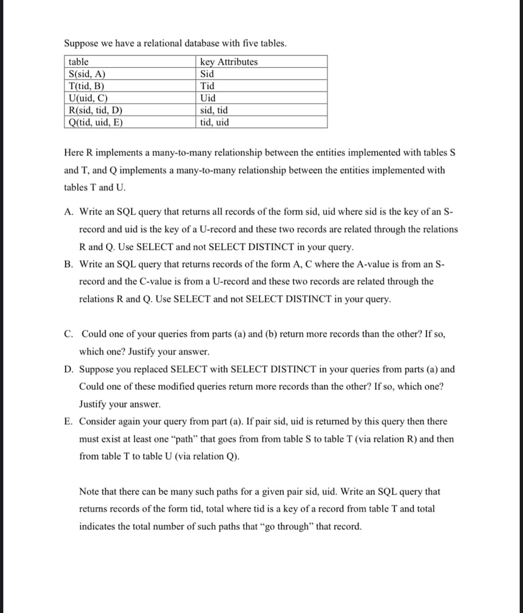 Suppose we have a relational database with five tables.
table
key Attributes
S(sid, A)
Sid
T(tid, B)
Tid
U(uid, C)
Uid
R(sid, tid, D)
sid, tid
tid, uid
Q(tid, uid, E)
Here R implements a many-to-many relationship between the entities implemented with tables S
and T, and Q implements a many-to-many relationship between the entities implemented with
tables T and U.
A. Write an SQL query that returns all records of the form sid, uid where sid is the key of an S-
record and uid is the key of a U-record and these two records are related through the relations
R and Q. Use SELECT and not SELECT DISTINCT in your query.
B. Write an SQL query that returns records of the form A, C where the A-value is from an S-
record and the C-value is from a U-record and these two records are related through the
relations R and Q. Use SELECT and not SELECT DISTINCT in your query.
C. Could one of your queries from parts (a) and (b) return more records than the other? If so,
which one? Justify your answer.
D. Suppose you replaced SELECT with SELECT DISTINCT in your queries from parts (a) and
Could one of these modified queries return more records than the other? If so, which one?
Justify your answer.
E. Consider again your query from part (a). If pair sid, uid is returned by this query then there
must exist at least one "path" that goes from from table S to table T (via relation R) and then
from table T to table U (via relation Q).
Note that there can be many such paths for a given pair sid, uid. Write an SQL query that
returns records of the form tid, total where tid is a key of a record from table T and total
indicates the total number of such paths that "go through" that record.