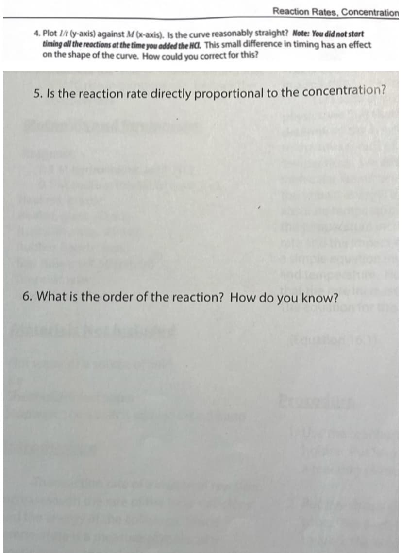 Reaction Rates, Concentration
4. Plot 1/1 (y-axis) against M (x-axis). Is the curve reasonably straight? Note: You did not start
timing all the reactions at the time you added the HC. This small difference in timing has an effect
on the shape of the curve. How could you correct for this?
5. Is the reaction rate directly proportional to the concentration?
6. What is the order of the reaction? How do you know?