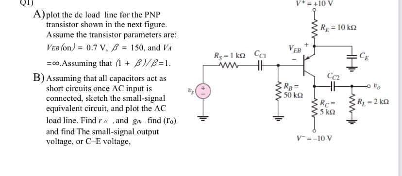 V*= +10 V
A)plot the de load line for the PNP
transistor shown in the next figure.
Assume the transistor parameters are:
RE=10 k2
VEB (on) = 0.7 V, B = 150, and VA
VEB
Ry =1 ko Cci
ww
CE
=00. Assuming that (1 + B)/B=1.
B) Assuming that all capacitors act as
short circuits once AC input is
connected, sketch the small-signal
equivalent circuit, and plot the AC
load line. Find r7 , and gm. find (ro)
and find The small-signal output
voltage, or C-E voltage,
Cc2
50 ko
R =2 kn
Rc=
5 ko
V=-10 V
