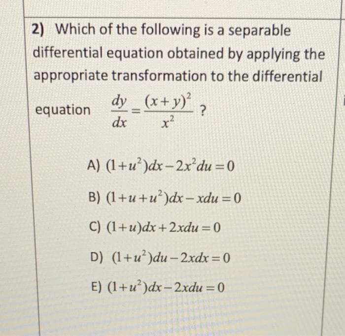 2) Which of the following is a separable
differential equation obtained by applying the
appropriate transformation to the differential
dy_(x + y)² ?
equation
dx
x²
A) (1+u²)dx-2x du = 0
B) (1+u+u²)dx-xdu = 0
C) (1+u)dx+2xdu = 0
D) (1+u²)du-2xdx = 0
E) (1+u²)dx-2xdu = 0