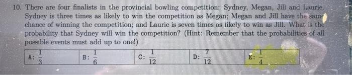 10. There are four finalists in the provincial bowling competition: Sydney, Megan, Jill and Laurie.
Sydney is three times as likely to win the competition as Megan; Megan and Jill have the same
chance of winning the competition; and Laurie is seven times as likely to win as Jill. What is the
probability that Sydney will win the competition? (Hint: Remember that the probabilities of all
possible events must add up to one!)
A: -
3
B:
6
C:
-
12
D:
7
12
E: