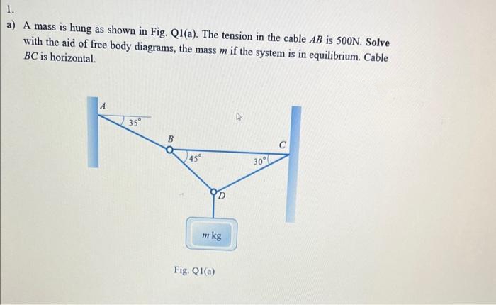 1.
a) A mass is hung as shown in Fig. Q1(a). The tension in the cable AB is 500N. Solve
with the aid of free body diagrams, the mass m if the system is in equilibrium. Cable
BC is horizontal.
A
35°
B
45°
m kg
Fig. Q1(a)
30°