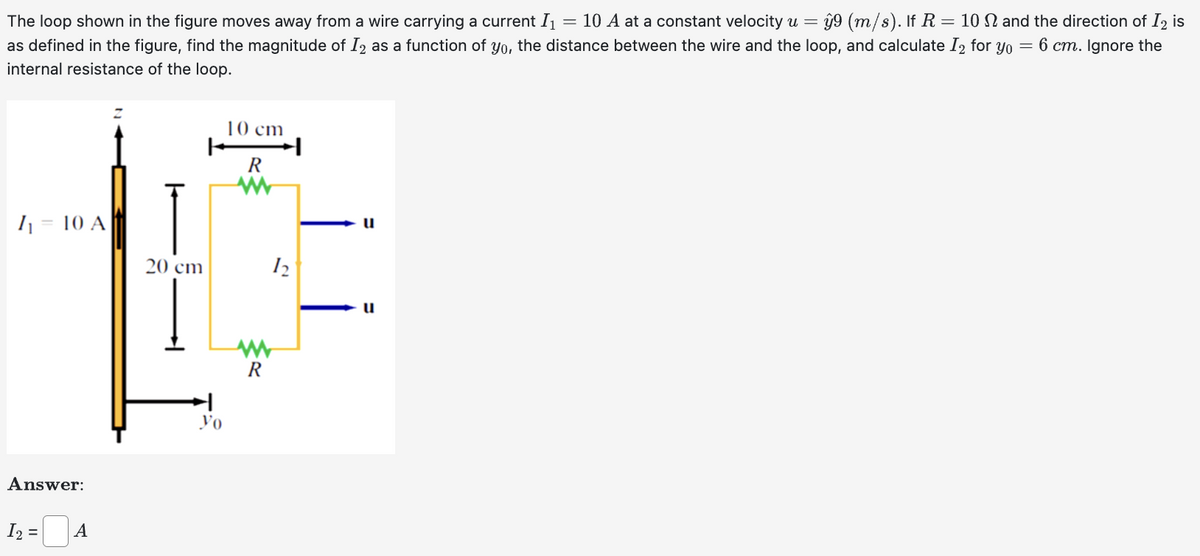 The loop shown in the figure moves away from a wire carrying a current I₁ = 10 A at a constant velocity u = = ŷ9 (m/s). If R = 10 and the direction of I2 is
as defined in the figure, find the magnitude of I2 as a function of yo, the distance between the wire and the loop, and calculate I2 for yo = 6 cm. Ignore the
internal resistance of the loop.
I₁ = 10 A
Answer:
I₂ =
A
20 cm
yo
10 cm
R
www
R
12
u