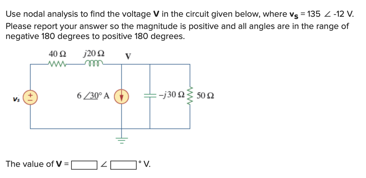 Use nodal analysis to find the voltage V in the circuit given below, where vs = 135 < -12 V.
Please report your answer so the magnitude is positive and all angles are in the range of
negative 180 degrees to positive 180 degrees.
Vs
40 92 j20 92
m
www
The value of V=
6/30° A
V
1° V.
-j30 Ω Σ 50 Ω