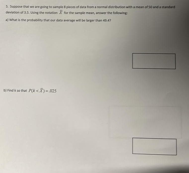 5. Suppose that we are going to sample 8 pieces of data from a normal distribution with a mean of 50 and a standard
deviation of 3.5. Using the notation X for the sample mean, answer the following:
a) What is the probability that our data average will be larger than 49.4?
b) Find k so that P(k <X) = .025