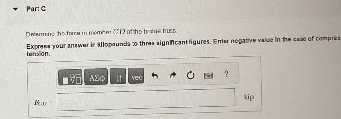 ▼
Part C
Determine the force in member CD of the bridge truss.
Express your answer in kilopounds to three significant figures. Enter negative value in the case of compress
tension.
FCD =
ΨΕ ΑΣΦ ↓↑ vec
14
?
kip