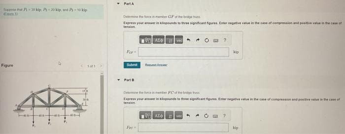 Sispose that P = 30 kip, P=20 kip, and = 10 kip
Figure
++.
400
San
184-399
<1of1 >
30
Part A
Determine the force in member GF of the bridge truss
Express your answer in kilopounds to three significant figures. Enter negative value in the case of compression and positive value in the case of
tension
For
Submit
Part B
Avec
Fre
Request Anst
O?
Determine the force in member PC of the bridge truss
Express your answer in kilopounds to three significant figures. Enter negative value in the case of compression and positive value in the case of
tension
VAZO IT vec
kip
?
kip