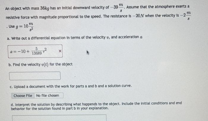 An object with mass 36kg has an initial downward velocity of -39. Assume that the atmosphere exerts a
8
resistive force with magnitude proportional to the speed. The resistance is -20N when the velocity is -2
8
m
Use g=103
8²
a. Write out a differential equation in terms of the velocity v, and acceleration a
a=-10+
5
13689
²
X
b. Find the velocity v(t) for the object
c. Upload a document with the work for parts a and b and a solution curve.
Choose File No file chosen
d. Interpret the solution by describing what happends to the object. Include the initial conditions and end
behavior for the solution found in part b in your explanation.