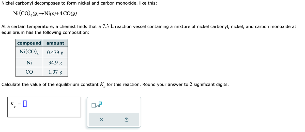 Nickel carbonyl decomposes to form nickel and carbon monoxide, like this:
Ni(CO) 4(g) →Ni(s)+4 CO(g)
At a certain temperature, a chemist finds that a 7.3 L reaction vessel containing a mixture of nickel carbonyl, nickel, and carbon monoxide at
equilibrium has the following composition:
compound amount
Ni(CO)4
0.479 g
Ni
CO
34.9 g
1.07 g
Calculate the value of the equilibrium constant K for this reaction. Round your answer to 2 significant digits.
с
K = 0
с
☐
x10
X