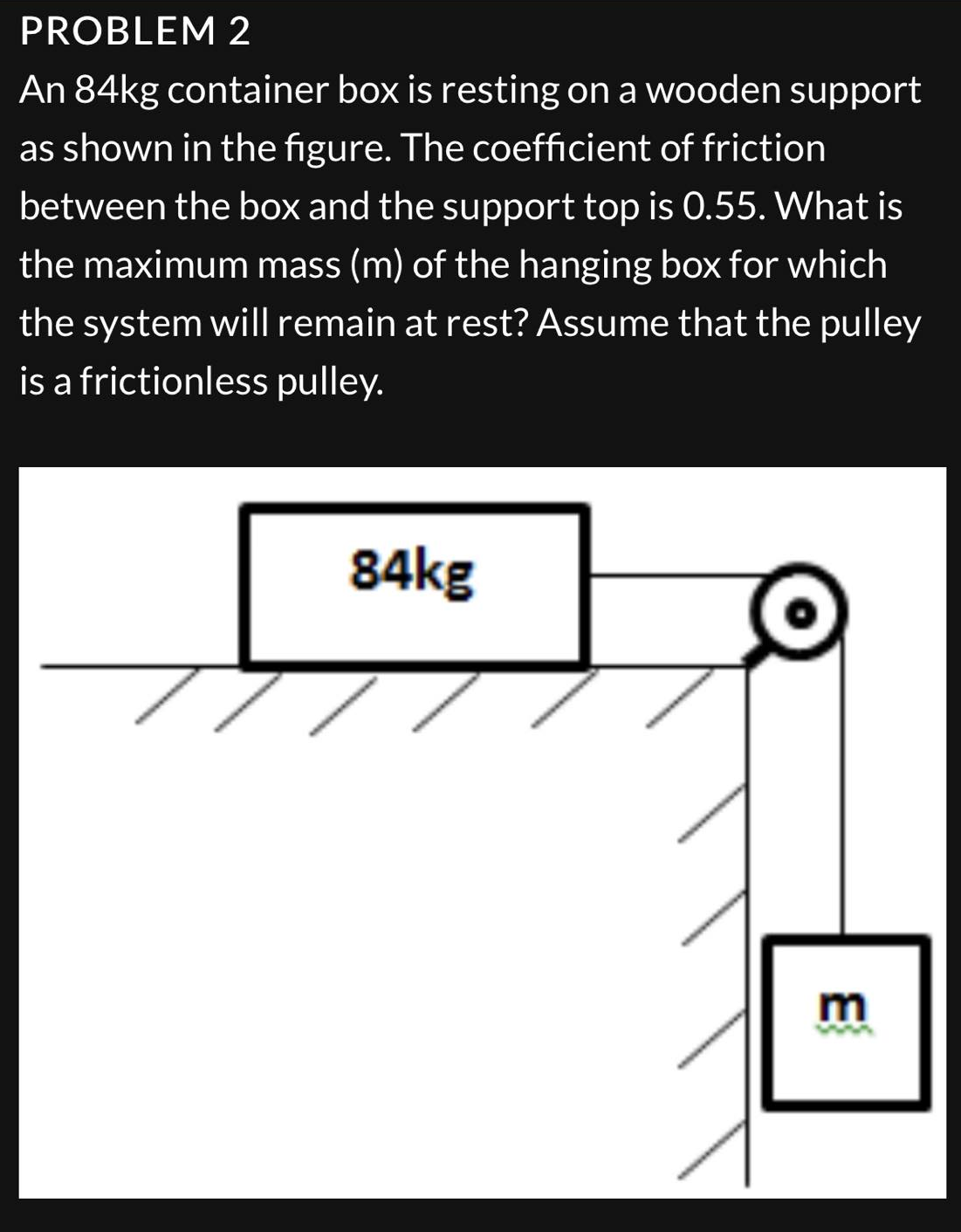 PROBLEM 2
An 84kg container box is resting on a wooden support
as shown in the figure. The coefficient of friction
between the box and the support top is 0.55. What is
the maximum mass (m) of the hanging box for which
the system will remain at rest? Assume that the pulley
is a frictionless
pulley.
84kg
E