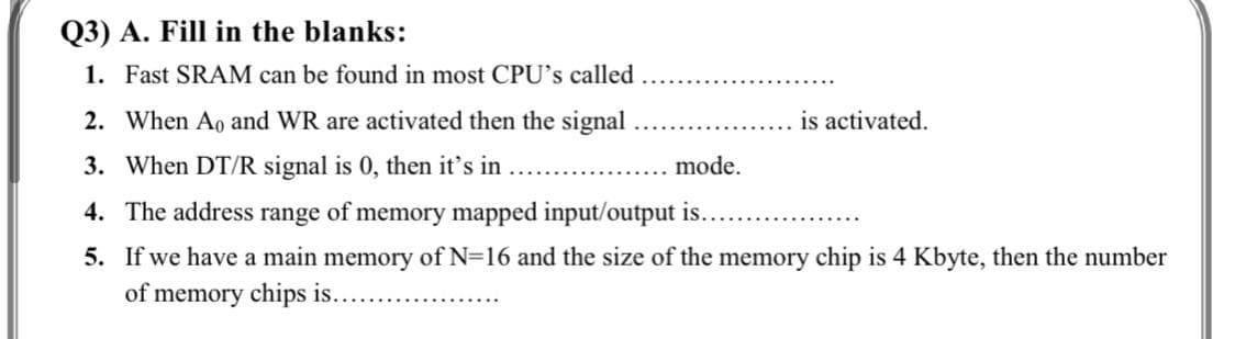 Q3) A. Fill in the blanks:
1. Fast SRAM can be found in most CPU's called
2. When Ao and WR are activated then the signal
is activated.
3. When DT/R signal is 0, then it's in
mode.
4. The address range of memory mapped input/output is.
5. If we have a main memory of N=16 and the size of the memory chip is 4 Kbyte, then the number
of memory chips is....
